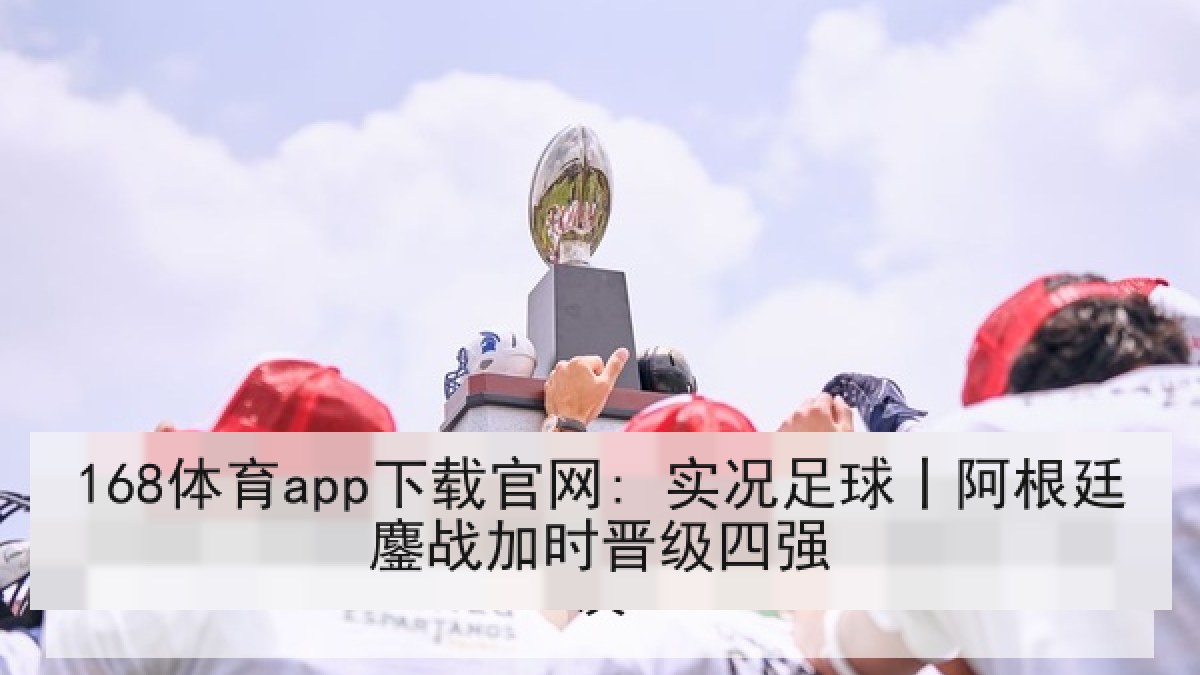 168体育app下载官网: 实况足球丨阿根廷鏖战加时晋级四强